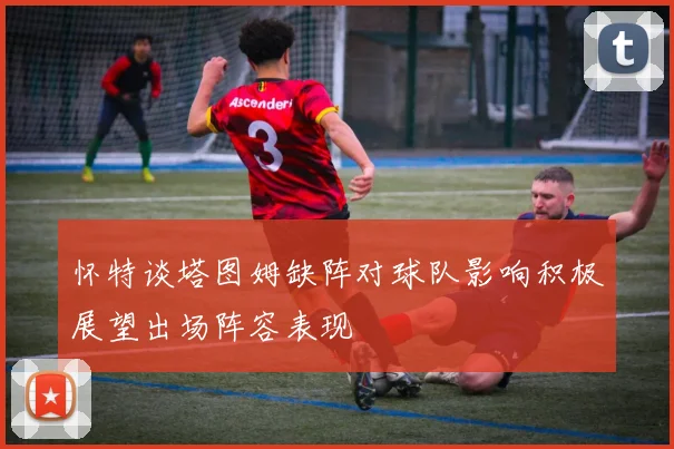怀特谈塔图姆缺阵对球队影响积极展望出场阵容表现