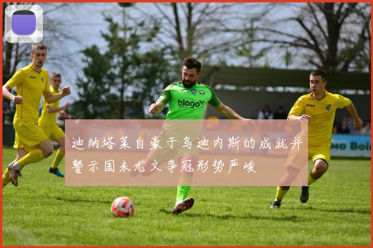 迪纳塔莱自豪于乌迪内斯的成就并警示国米尤文争冠形势严峻