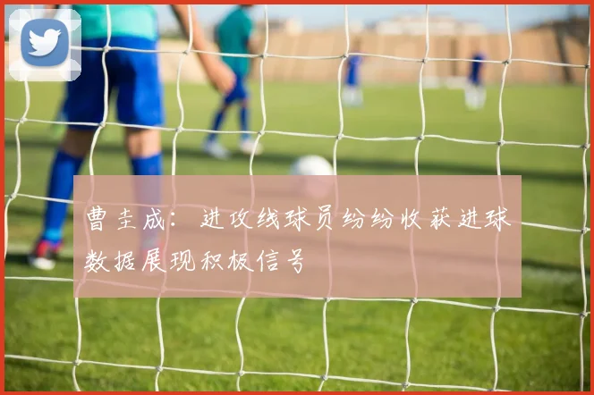 曹圭成：进攻线球员纷纷收获进球数据展现积极信号