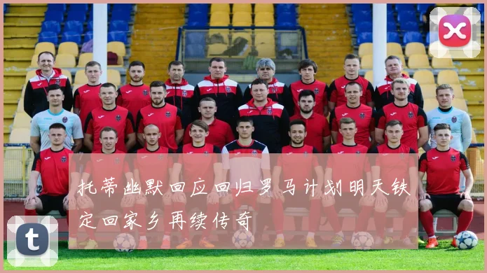 托蒂幽默回应回归罗马计划明天铁定回家乡再续传奇